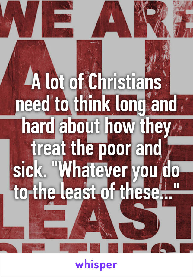 A lot of Christians need to think long and hard about how they treat the poor and sick. "Whatever you do to the least of these..."