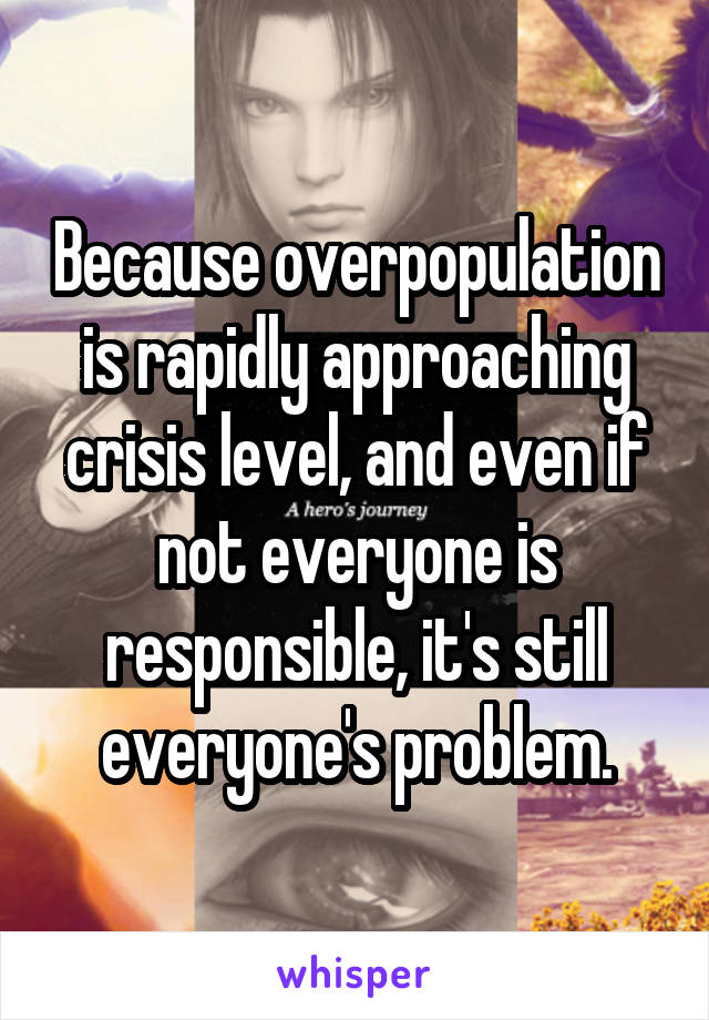 Because overpopulation is rapidly approaching crisis level, and even if not everyone is responsible, it's still everyone's problem.