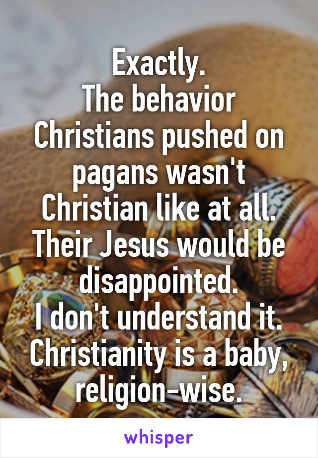 Exactly.
The behavior Christians pushed on pagans wasn't Christian like at all. Their Jesus would be disappointed.
I don't understand it. Christianity is a baby, religion-wise.