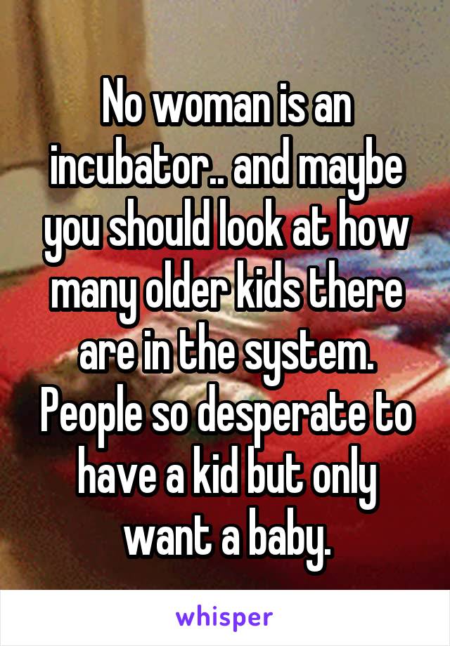 No woman is an incubator.. and maybe you should look at how many older kids there are in the system. People so desperate to have a kid but only want a baby.