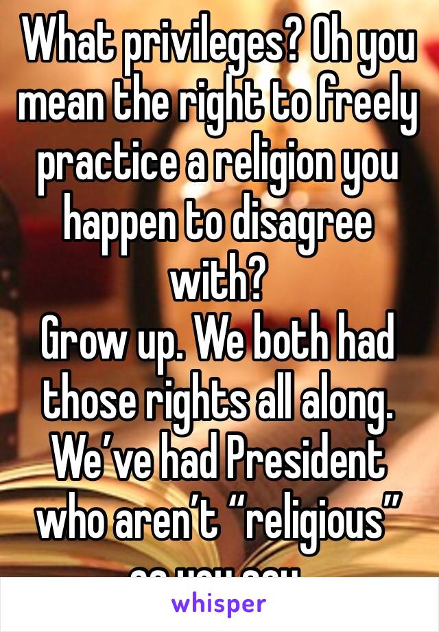 What privileges? Oh you mean the right to freely practice a religion you happen to disagree with? 
Grow up. We both had those rights all along. We’ve had President who aren’t “religious” as you say. 