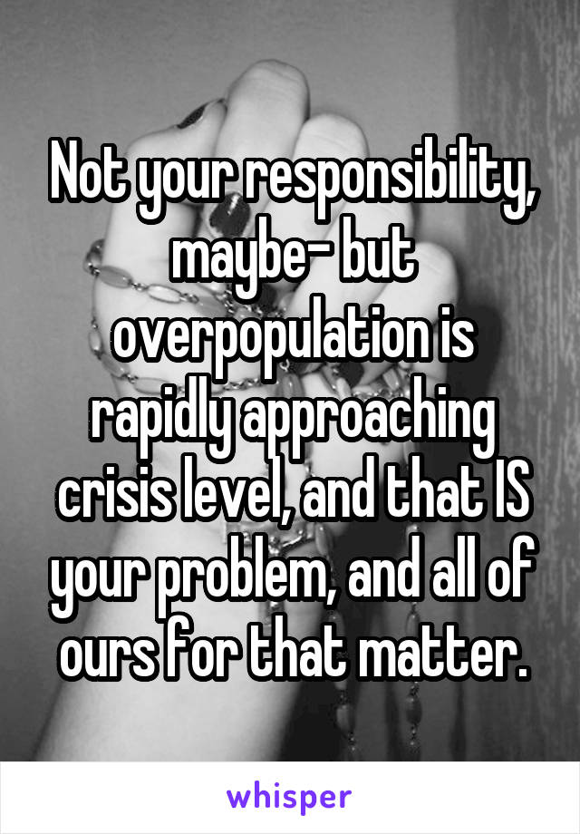 Not your responsibility, maybe- but overpopulation is rapidly approaching crisis level, and that IS your problem, and all of ours for that matter.