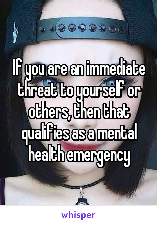 If you are an immediate threat to yourself or others, then that qualifies as a mental health emergency