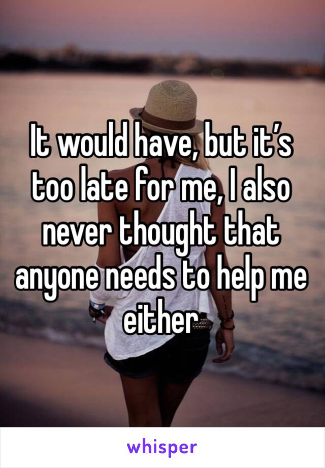 It would have, but it’s too late for me, I also never thought that anyone needs to help me either 