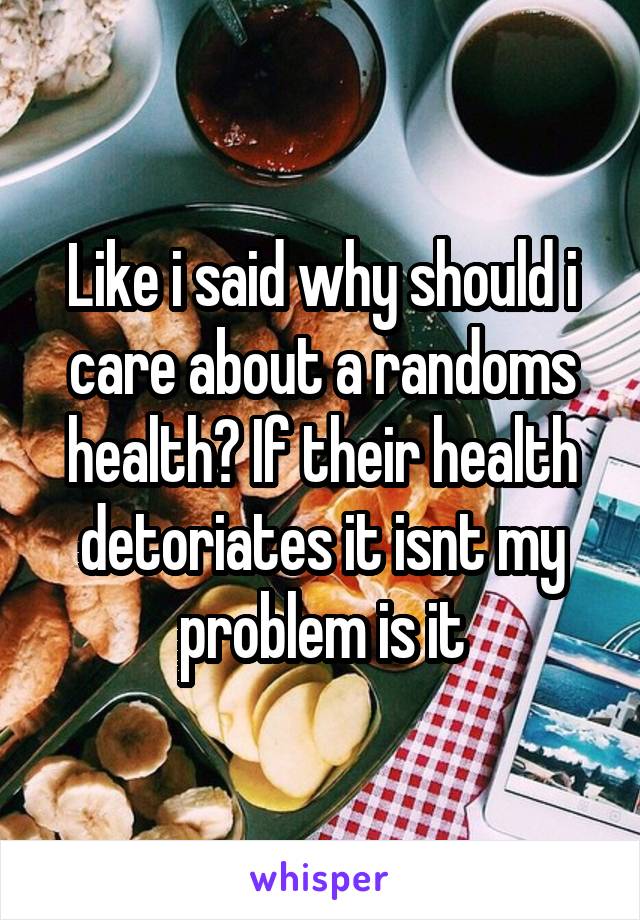 Like i said why should i care about a randoms health? If their health detoriates it isnt my problem is it