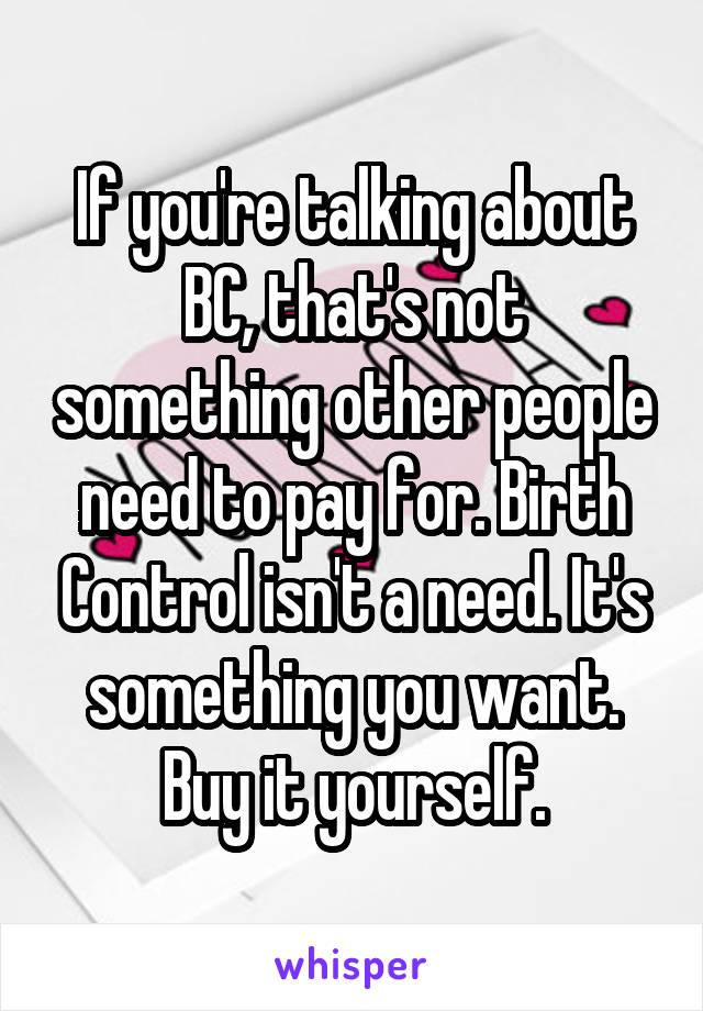 If you're talking about BC, that's not something other people need to pay for. Birth Control isn't a need. It's something you want. Buy it yourself.