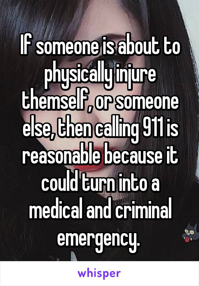 If someone is about to physically injure themself, or someone else, then calling 911 is reasonable because it could turn into a medical and criminal emergency. 