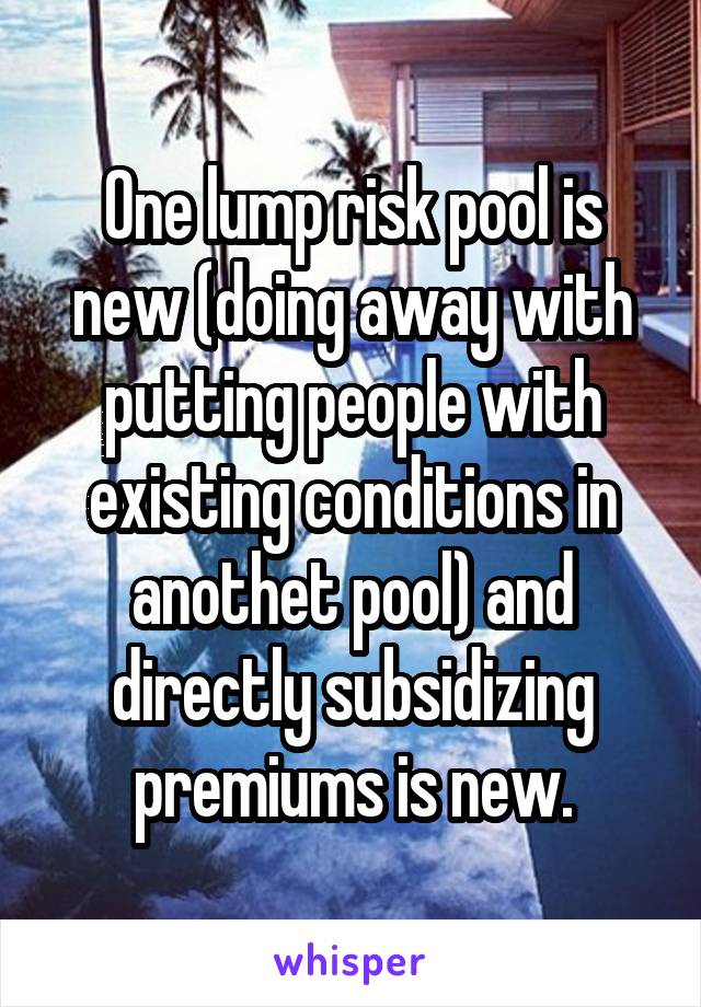 One lump risk pool is new (doing away with putting people with existing conditions in anothet pool) and directly subsidizing premiums is new.