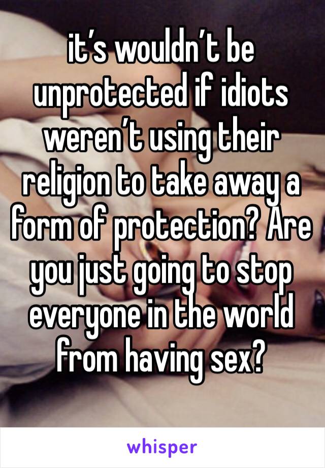 it’s wouldn’t be unprotected if idiots weren’t using their religion to take away a form of protection? Are you just going to stop everyone in the world from having sex?