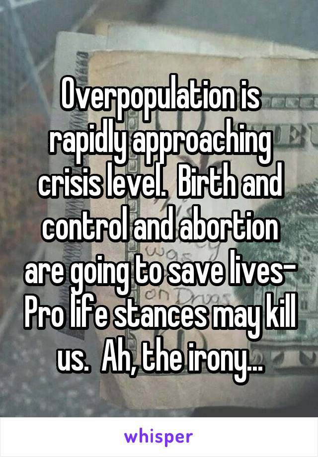 Overpopulation is rapidly approaching crisis level.  Birth and control and abortion are going to save lives- Pro life stances may kill us.  Ah, the irony...