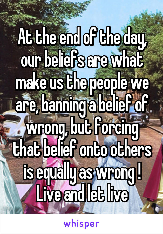 At the end of the day, our beliefs are what make us the people we are, banning a belief of wrong, but forcing that belief onto others is equally as wrong ! Live and let live