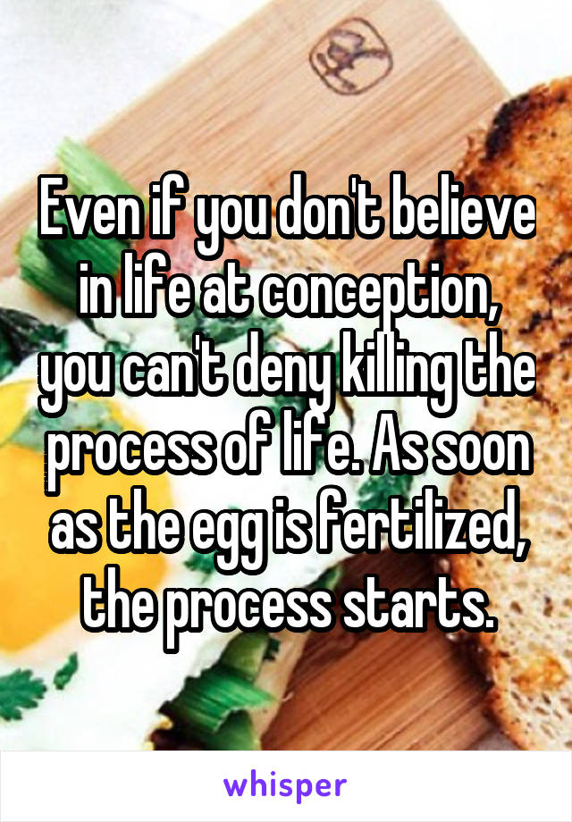 Even if you don't believe in life at conception, you can't deny killing the process of life. As soon as the egg is fertilized, the process starts.