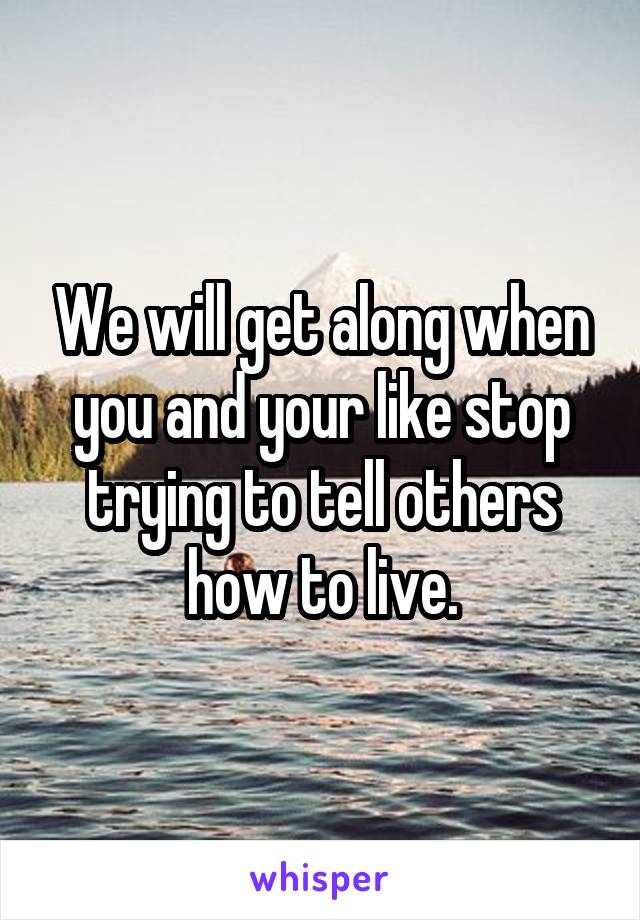 We will get along when you and your like stop trying to tell others how to live.