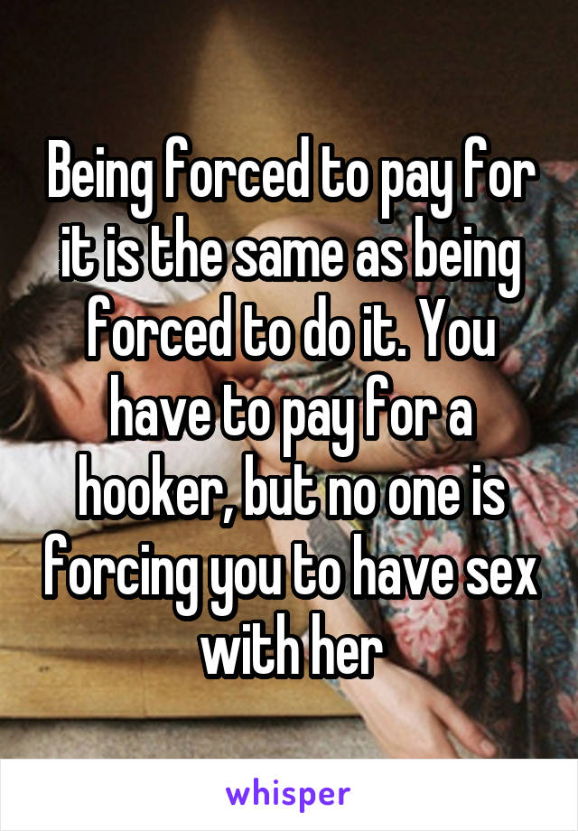 Being forced to pay for it is the same as being forced to do it. You have to pay for a hooker, but no one is forcing you to have sex with her