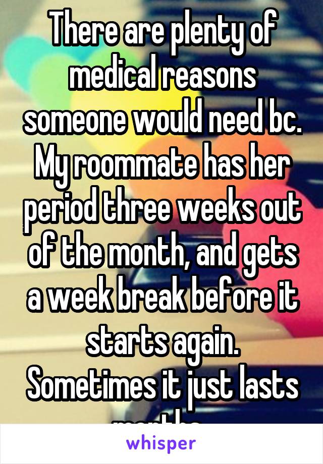 There are plenty of medical reasons someone would need bc. My roommate has her period three weeks out of the month, and gets a week break before it starts again. Sometimes it just lasts months. 