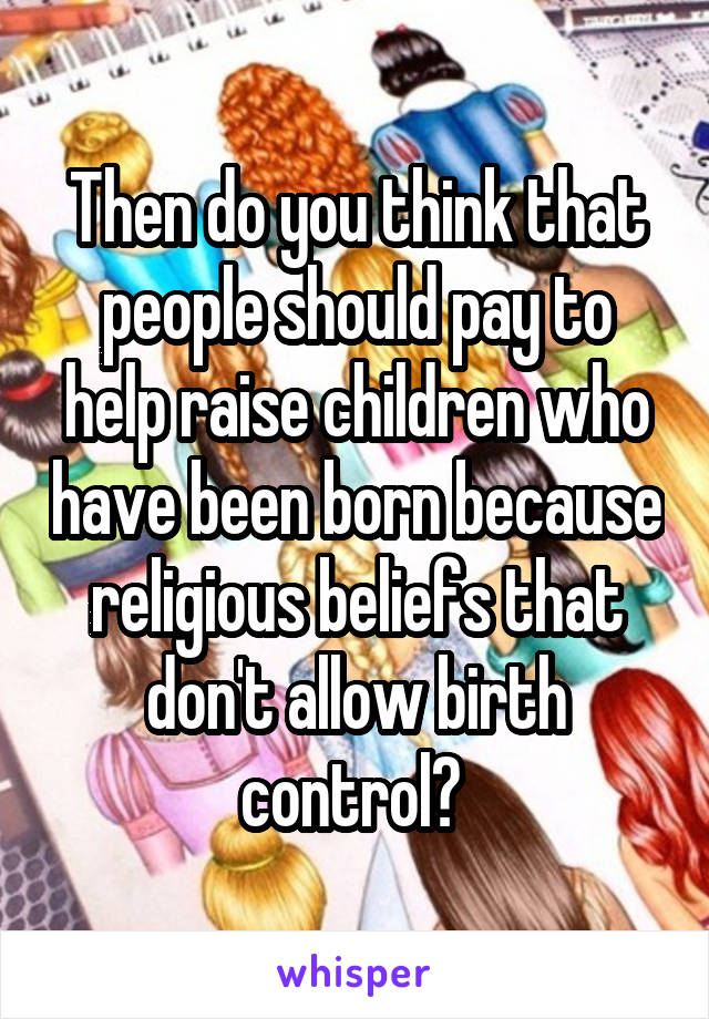 Then do you think that people should pay to help raise children who have been born because religious beliefs that don't allow birth control? 