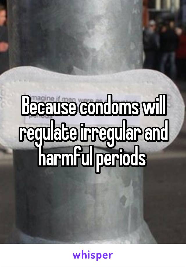 Because condoms will regulate irregular and harmful periods 