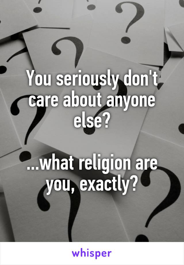 You seriously don't care about anyone else?

...what religion are you, exactly?