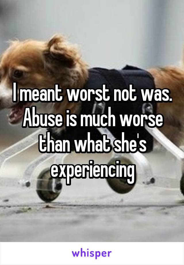 I meant worst not was. Abuse is much worse than what she's experiencing