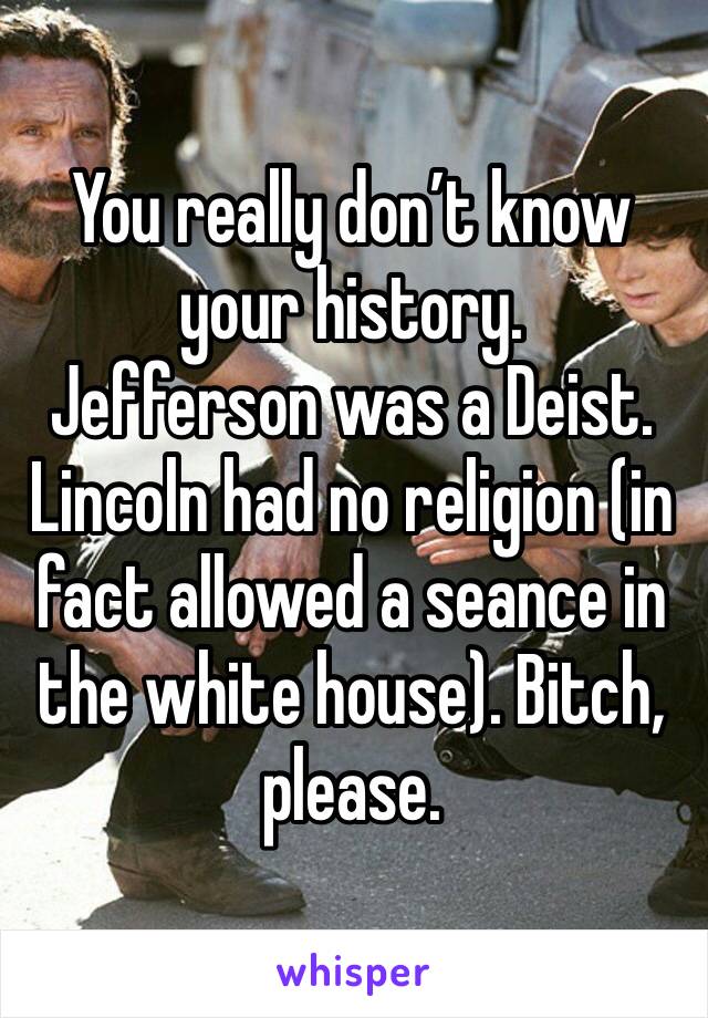 You really don’t know your history. 
Jefferson was a Deist.  Lincoln had no religion (in fact allowed a seance in the white house). Bitch, please.  