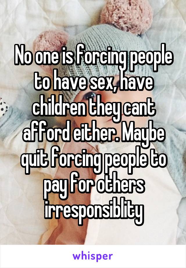 No one is forcing people to have sex, have children they cant afford either. Maybe quit forcing people to pay for others irresponsiblity