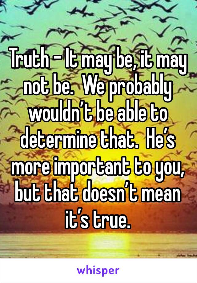 Truth - It may be, it may not be.  We probably wouldn’t be able to determine that.  He’s more important to you, but that doesn’t mean it’s true.