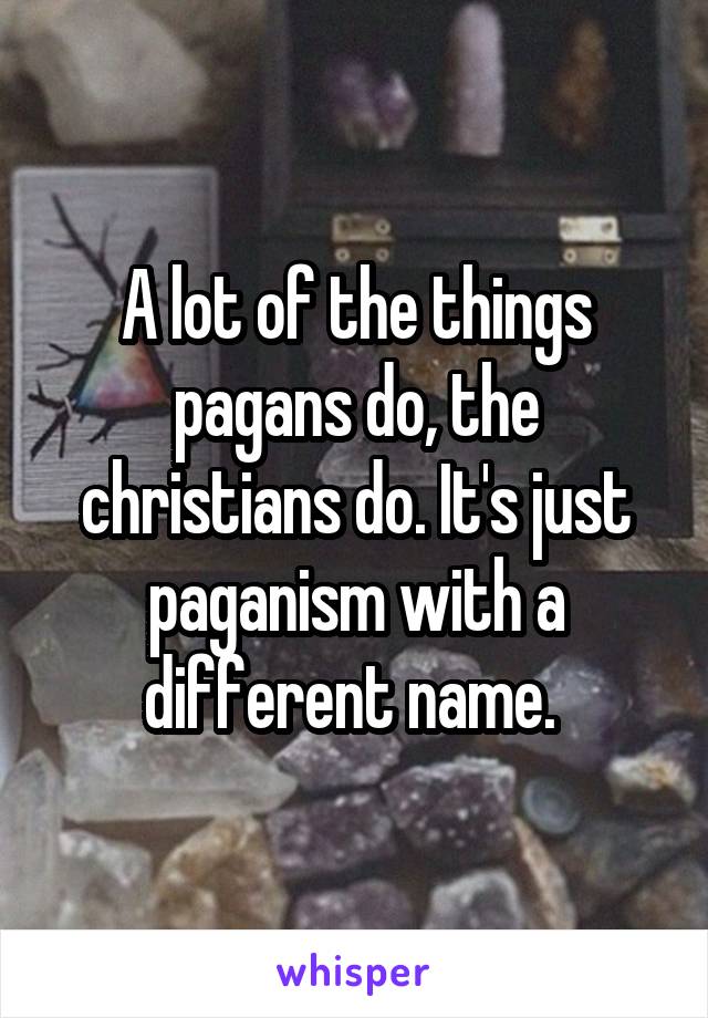 A lot of the things pagans do, the christians do. It's just paganism with a different name. 