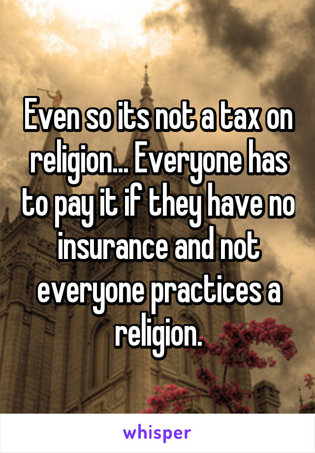 Even so its not a tax on religion... Everyone has to pay it if they have no insurance and not everyone practices a religion.