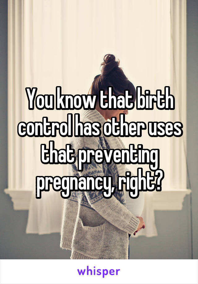 You know that birth control has other uses that preventing pregnancy, right?