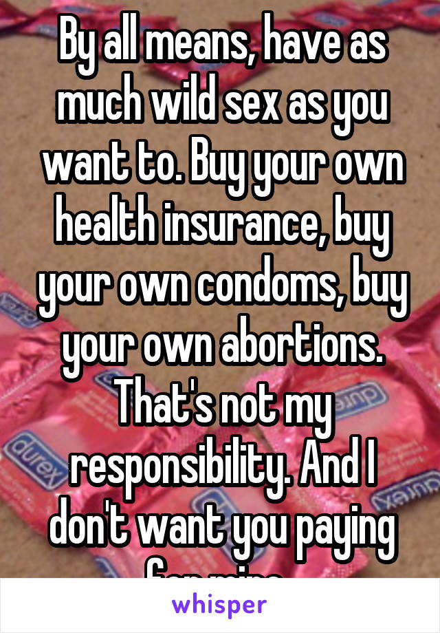 By all means, have as much wild sex as you want to. Buy your own health insurance, buy your own condoms, buy your own abortions. That's not my responsibility. And I don't want you paying for mine. 