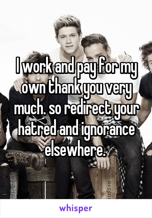 I work and pay for my own thank you very much. so redirect your hatred and ignorance elsewhere. 