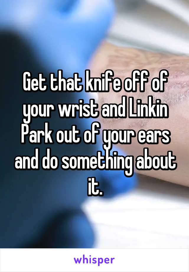 Get that knife off of your wrist and Linkin Park out of your ears and do something about it.