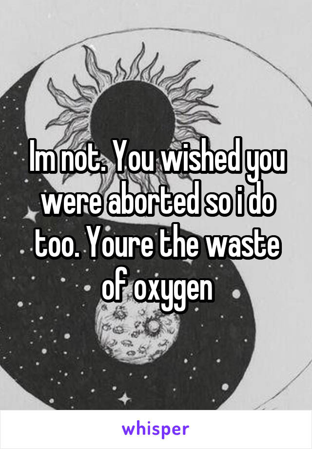 Im not. You wished you were aborted so i do too. Youre the waste of oxygen