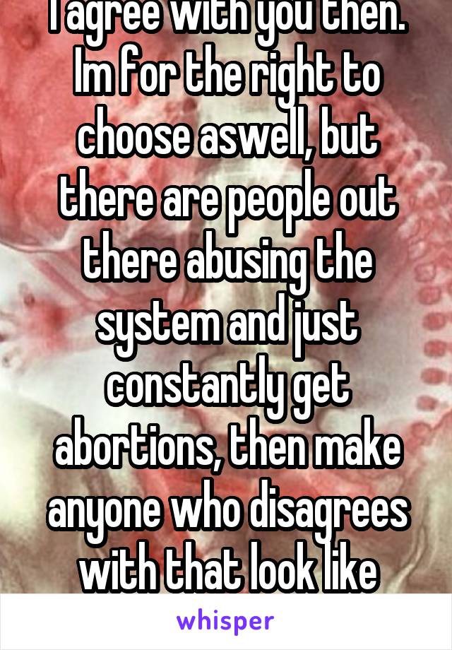 I agree with you then. Im for the right to choose aswell, but there are people out there abusing the system and just constantly get abortions, then make anyone who disagrees with that look like satan