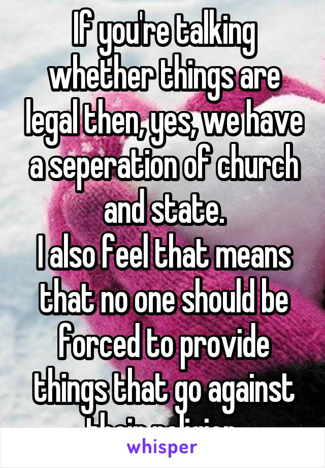 If you're talking whether things are legal then, yes, we have a seperation of church and state.
I also feel that means that no one should be forced to provide things that go against their religion.