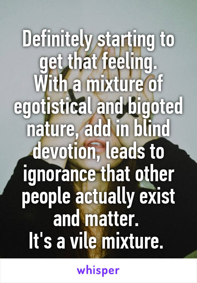 Definitely starting to get that feeling.
With a mixture of egotistical and bigoted nature, add in blind devotion, leads to ignorance that other people actually exist and matter. 
It's a vile mixture. 