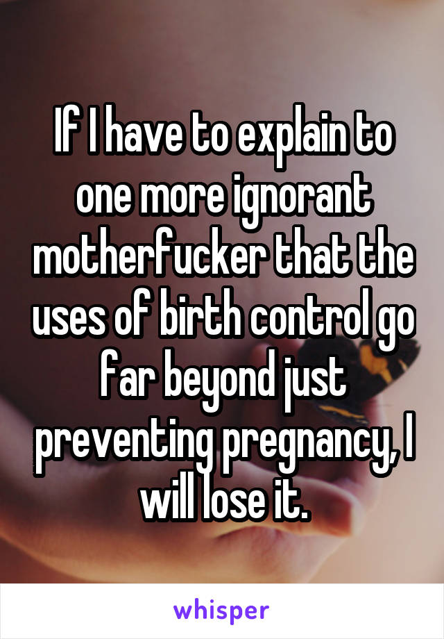 If I have to explain to one more ignorant motherfucker that the uses of birth control go far beyond just preventing pregnancy, I will lose it.