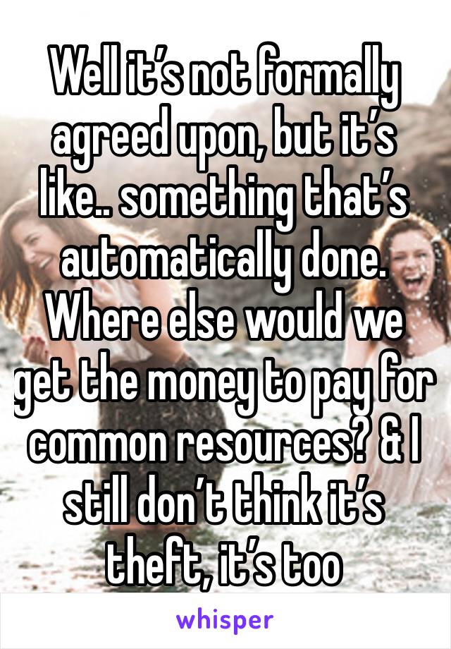 Well it’s not formally agreed upon, but it’s like.. something that’s automatically done. Where else would we get the money to pay for common resources? & I still don’t think it’s theft, it’s too 