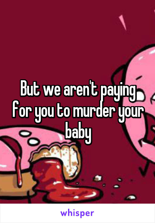 But we aren't paying for you to murder your baby