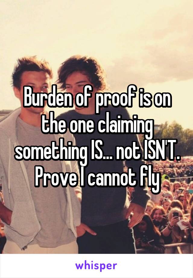 Burden of proof is on the one claiming something IS... not ISN'T. Prove I cannot fly