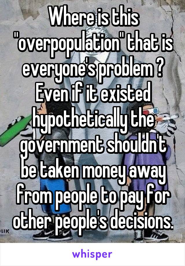 Where is this "overpopulation" that is everyone's problem ? Even if it existed hypothetically the government shouldn't be taken money away from people to pay for other people's decisions. 