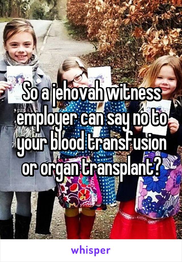 So a jehovah witness employer can say no to your blood transfusion or organ transplant?