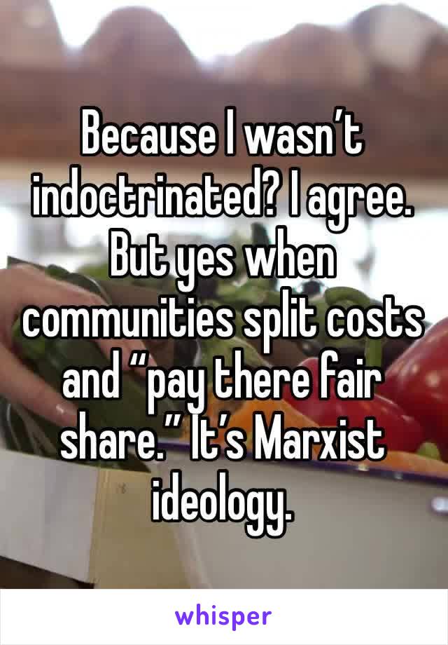 Because I wasn’t indoctrinated? I agree. But yes when communities split costs and “pay there fair share.” It’s Marxist ideology. 