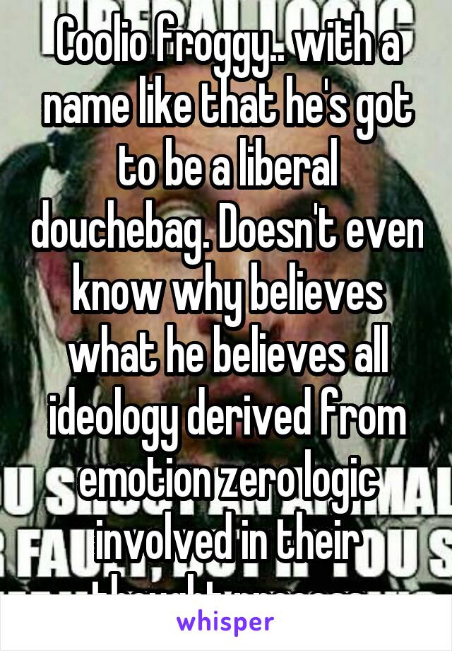 Coolio froggy.. with a name like that he's got to be a liberal douchebag. Doesn't even know why believes what he believes all ideology derived from emotion zero logic involved in their thought process