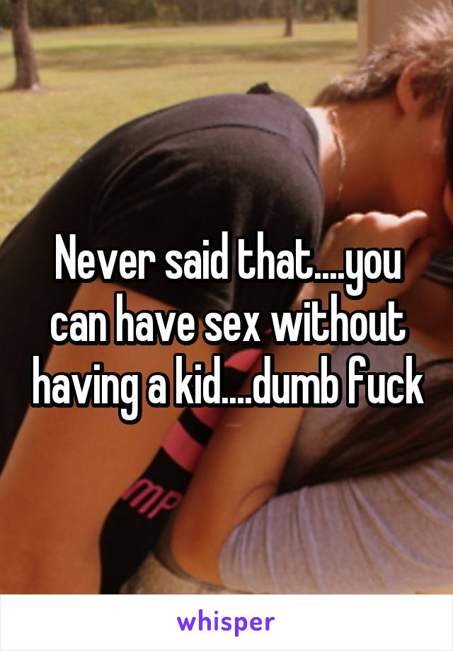 Never said that....you can have sex without having a kid....dumb fuck