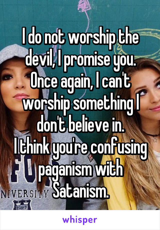 I do not worship the devil, I promise you.
Once again, I can't worship something I don't believe in.
I think you're confusing paganism with Satanism.