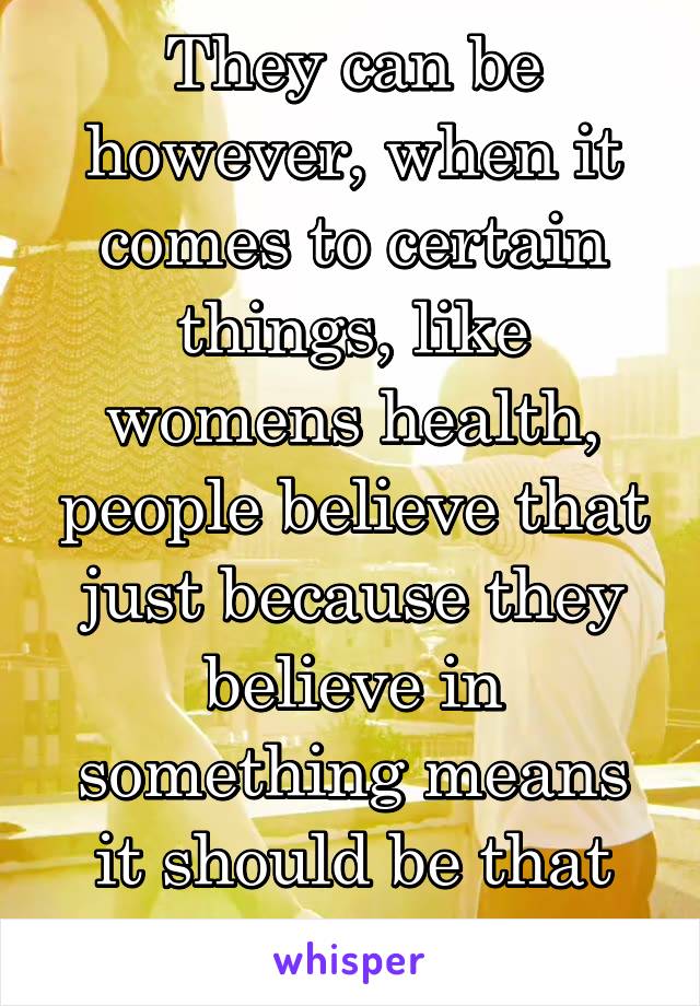 They can be however, when it comes to certain things, like womens health, people believe that just because they believe in something means it should be that way for everyone