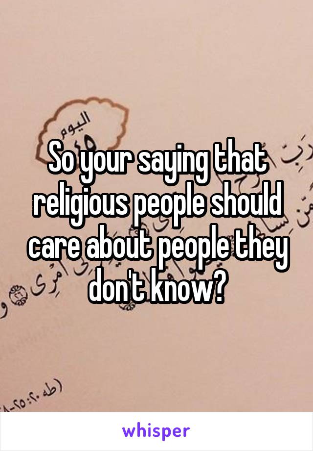 So your saying that religious people should care about people they don't know?