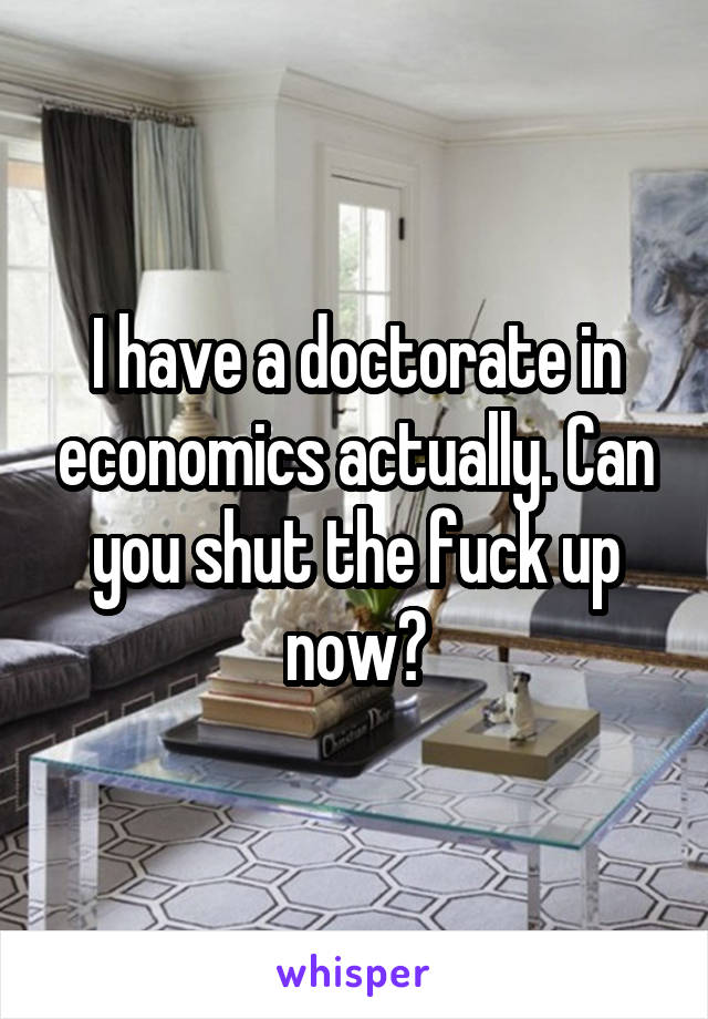 I have a doctorate in economics actually. Can you shut the fuck up now?