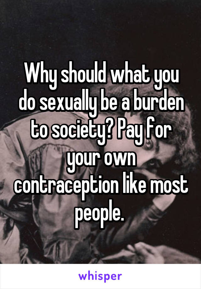 Why should what you do sexually be a burden to society? Pay for your own contraception like most people. 